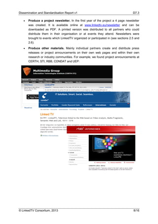Dissemination and Standardisation Report v1 D7.3
© LinkedTV Consortium, 2013 8/16
• Produce a project newsletter. In the first year of the project a 4 page newsletter
was created. It is available online at www.linkedtv.eu/newsletter and can be
downloaded as PDF. A printed version was distributed to all partners who could
distribute them in their organisation or at events they attend. Newsletters were
brought to events which LinkedTV organized or participated in (see sections 2.5 and
2.6).
• Produce other materials. Mainly individual partners create and distribute press
releases or project announcements on their own web pages and within their own
research or industry communities. For example, we found project announcements at
CERTH, STI, RBB, CONDAT and UEP:
 