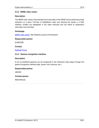 Project demonstrator v1 D7.4
© LinkedTV Consortium, 2013 10/41
2.2.2 NERD video viewer
Description
The NERD video viewer demonstrates the functionality of the NERD tool by performing entity
extraction on a given YouTube or DailyMotion video and showing the results in a Web
interface. Entities are highlighted in the video transcript and are linked to explanatory
information from the Web.
Homepage
NERD video viewer: http://linkedtv.eurecom.fr/nerdviewer/
Responsible partner
EURECOM
Contact
Raphaël Troncy
2.2.3 Gesture recognition interface
Description
A set of predefined gestures can be recognized in the interactive video player through this
gesture recognition interface (play, pause, next, previous, etc.)
Responsible partner
UMONS
Contact person
Matei Mancas
 
