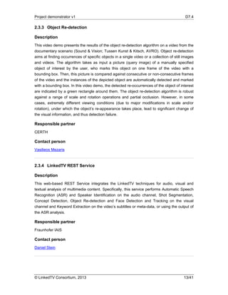 Project demonstrator v1 D7.4
© LinkedTV Consortium, 2013 13/41
2.3.3 Object Re-detection
Description
This video demo presents the results of the object re-detection algorithm on a video from the
documentary scenario (Sound & Vision; Tussen Kunst & Kitsch, AVRO). Object re-detection
aims at finding occurrences of specific objects in a single video or a collection of still images
and videos. The algorithm takes as input a picture (query image) of a manually specified
object of interest by the user, who marks this object on one frame of the video with a
bounding box. Then, this picture is compared against consecutive or non-consecutive frames
of the video and the instances of the depicted object are automatically detected and marked
with a bounding box. In this video demo, the detected re-occurrences of the object of interest
are indicated by a green rectangle around them. The object re-detection algorithm is robust
against a range of scale and rotation operations and partial occlusion. However, in some
cases, extremely different viewing conditions (due to major modifications in scale and/or
rotation), under which the object’s re-appearance takes place, lead to significant change of
the visual information, and thus detection failure.
Responsible partner
CERTH
Contact person
Vasilieos Mezaris
2.3.4 LinkedTV REST Service
Description
This web-based REST Service integrates the LinkedTV techniques for audio, visual and
textual analysis of multimedia content. Specifically, this service performs Automatic Speech
Recognition (ASR) and Speaker Identification on the audio channel, Shot Segmentation,
Concept Detection, Object Re-detection and Face Detection and Tracking on the visual
channel and Keyword Extraction on the video’s subtitles or meta-data, or using the output of
the ASR analysis.
Responsible partner
Fraunhofer IAIS
Contact person
Daniel Stein
 