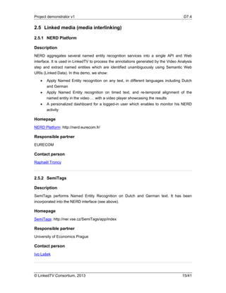 Project demonstrator v1 D7.4
© LinkedTV Consortium, 2013 15/41
2.5 Linked media (media interlinking)
2.5.1 NERD Platform
Description
NERD aggregates several named entity recognition services into a single API and Web
interface. It is used in LinkedTV to process the annotations generated by the Video Analysis
step and extract named entities which are identified unambiguously using Semantic Web
URIs (Linked Data). In this demo, we show:
 Apply Named Entity recognition on any text, in different languages including Dutch
and German
 Apply Named Entity recognition on timed text, and re-temporal alignment of the
named entity in the video … with a video player showcasing the results
 A personalized dashboard for a logged-in user which enables to monitor his NERD
activity
Homepage
NERD Platform: http://nerd.eurecom.fr/
Responsible partner
EURECOM
Contact person
Raphaël Troncy
2.5.2 SemiTags
Description
SemiTags performs Named Entity Recognition on Dutch and German text. It has been
incorporated into the NERD interface (see above).
Homepage
SemiTags: http://ner.vse.cz/SemiTags/app/index
Responsible partner
University of Economics Prague
Contact person
Ivo Lašek
 