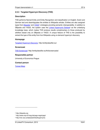 Project demonstrator v1 D7.4
© LinkedTV Consortium, 2013 16/41
2.5.3 Targeted Hypernym Discovery (THD)
Description
THD performs Named Entity and Entity Recognition and classification on English, Dutch and
German text and disambiguates the entities to Wikipedia articles. Entities are also assigned
types from Dbpedia6 and YAGO7 ontologies providing semantic interoperability. In addition to
DBpedia and YAGO, the system uses the Linked Hypernyms Dataset8 as the underlying
knowledge base, which makes THD produce results complimentary to those produced by
wikifiers based only on DBpedia or YAGO. A unique feature of THD is the possibility to
extract the type of the entity from live Wikipedia using on-demand hypernym discovery.
Homepage
Targeted Hypernym Discovery: http://entityclassifier.eu/
Screencast
THD Screencast: http://entityclassifier.eu/thd/screencasts/
Responsible partner
University of Economics Prague
Contact person
Tomas Kliegr
6 http://dbpedia.org
7 http://www.mpi-inf.mpg.de/yago-naga/yago/
8 http://ner.vse.cz/datasets/linkedhypernyms
 