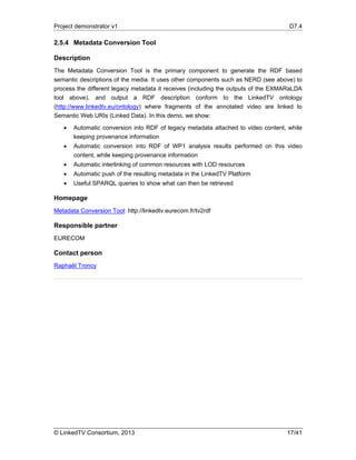 Project demonstrator v1 D7.4
© LinkedTV Consortium, 2013 17/41
2.5.4 Metadata Conversion Tool
Description
The Metadata Conversion Tool is the primary component to generate the RDF based
semantic descriptions of the media. It uses other components such as NERD (see above) to
process the different legacy metadata it receives (including the outputs of the EXMARaLDA
tool above), and output a RDF description conform to the LinkedTV ontology
(http://www.linkedtv.eu/ontology) where fragments of the annotated video are linked to
Semantic Web URIs (Linked Data). In this demo, we show:
 Automatic conversion into RDF of legacy metadata attached to video content, while
keeping provenance information
 Automatic conversion into RDF of WP1 analysis results performed on this video
content, while keeping provenance information
 Automatic interlinking of common resources with LOD resources
 Automatic push of the resulting metadata in the LinkedTV Platform
 Useful SPARQL queries to show what can then be retrieved
Homepage
Metadata Conversion Tool: http://linkedtv.eurecom.fr/tv2rdf
Responsible partner
EURECOM
Contact person
Raphaël Troncy
 