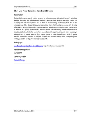 Project demonstrator v1 D7.4
© LinkedTV Consortium, 2013 18/41
2.5.5 Live Topic Generation from Event Streams
Description
Social platforms constantly record streams of heterogeneous data about human’s activities,
feelings, emotions and conversations opening a window to the world in real-time. Trends can
be computed but making sense out of them is an extremely challenging task due to the
heterogeneity of the data and its dynamics making often short-lived phenomena. We develop
a framework which collects microposts shared on social platforms that contain media items
as a result of a query, for example a trending event. It automatically creates different visual
storyboards that reflect what users have shared about this particular event. More precisely it
leverages on: i) visual features from media items for near-deduplication, and ii) textual
features from status updates to interpret, cluster, and visualize media items. The prototype is
publicly available at http://mediafinder.eurecom.fr.
Homepage
Live Topic Generation from Event Streams: http://mediafinder.eurecom.fr/
Responsible partner
EURECOM
Contact person
Raphaël Troncy
 