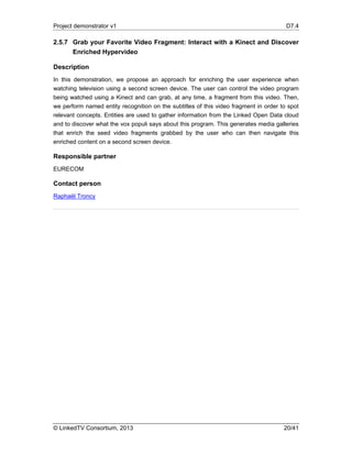 Project demonstrator v1 D7.4
© LinkedTV Consortium, 2013 20/41
2.5.7 Grab your Favorite Video Fragment: Interact with a Kinect and Discover
Enriched Hypervideo
Description
In this demonstration, we propose an approach for enriching the user experience when
watching television using a second screen device. The user can control the video program
being watched using a Kinect and can grab, at any time, a fragment from this video. Then,
we perform named entity recognition on the subtitles of this video fragment in order to spot
relevant concepts. Entities are used to gather information from the Linked Open Data cloud
and to discover what the vox populi says about this program. This generates media galleries
that enrich the seed video fragments grabbed by the user who can then navigate this
enriched content on a second screen device.
Responsible partner
EURECOM
Contact person
Raphaël Troncy
 