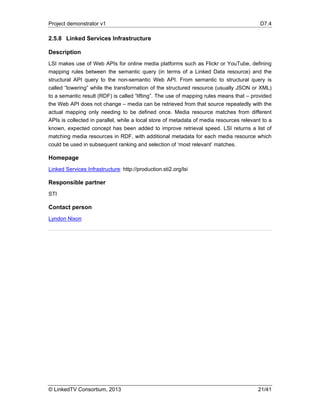 Project demonstrator v1 D7.4
© LinkedTV Consortium, 2013 21/41
2.5.8 Linked Services Infrastructure
Description
LSI makes use of Web APIs for online media platforms such as Flickr or YouTube, defining
mapping rules between the semantic query (in terms of a Linked Data resource) and the
structural API query to the non-semantic Web API. From semantic to structural query is
called “lowering” while the transformation of the structured resource (usually JSON or XML)
to a semantic result (RDF) is called “lifting”. The use of mapping rules means that – provided
the Web API does not change – media can be retrieved from that source repeatedly with the
actual mapping only needing to be defined once. Media resource matches from different
APIs is collected in parallel, while a local store of metadata of media resources relevant to a
known, expected concept has been added to improve retrieval speed. LSI returns a list of
matching media resources in RDF, with additional metadata for each media resource which
could be used in subsequent ranking and selection of ‘most relevant’ matches.
Homepage
Linked Services Infrastructure: http://production.sti2.org/lsi
Responsible partner
STI
Contact person
Lyndon Nixon
 