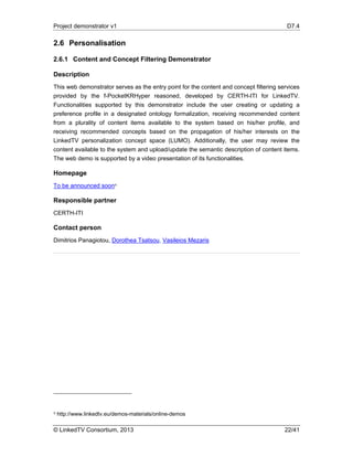 Project demonstrator v1 D7.4
© LinkedTV Consortium, 2013 22/41
2.6 Personalisation
2.6.1 Content and Concept Filtering Demonstrator
Description
This web demonstrator serves as the entry point for the content and concept filtering services
provided by the f-PocketKRHyper reasoned, developed by CERTH-ITI for LinkedTV.
Functionalities supported by this demonstrator include the user creating or updating a
preference profile in a designated ontology formalization, receiving recommended content
from a plurality of content items available to the system based on his/her profile, and
receiving recommended concepts based on the propagation of his/her interests on the
LinkedTV personalization concept space (LUMO). Additionally, the user may review the
content available to the system and upload/update the semantic description of content items.
The web demo is supported by a video presentation of its functionalities.
Homepage
To be announced soon9
Responsible partner
CERTH-ITI
Contact person
Dimitrios Panagiotou, Dorothea Tsatsou, Vasileios Mezaris
9 http://www.linkedtv.eu/demos-materials/online-demos
 