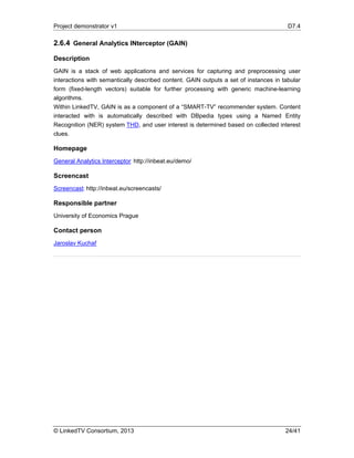 Project demonstrator v1 D7.4
© LinkedTV Consortium, 2013 24/41
2.6.4 General Analytics INterceptor (GAIN)
Description
GAIN is a stack of web applications and services for capturing and preprocessing user
interactions with semantically described content. GAIN outputs a set of instances in tabular
form (fixed-length vectors) suitable for further processing with generic machine-learning
algorithms.
Within LinkedTV, GAIN is as a component of a “SMART-TV” recommender system. Content
interacted with is automatically described with DBpedia types using a Named Entity
Recognition (NER) system THD, and user interest is determined based on collected interest
clues.
Homepage
General Analytics Interceptor: http://inbeat.eu/demo/
Screencast
Screencast: http://inbeat.eu/screencasts/
Responsible partner
University of Economics Prague
Contact person
Jaroslav Kuchař
 