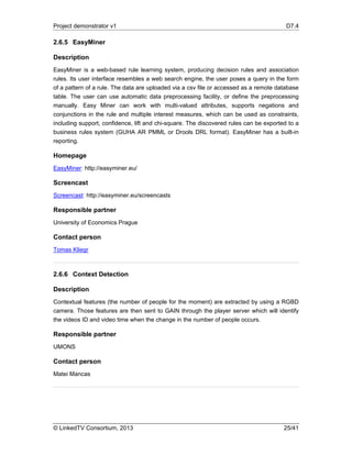 Project demonstrator v1 D7.4
© LinkedTV Consortium, 2013 25/41
2.6.5 EasyMiner
Description
EasyMiner is a web-based rule learning system, producing decision rules and association
rules. Its user interface resembles a web search engine, the user poses a query in the form
of a pattern of a rule. The data are uploaded via a csv file or accessed as a remote database
table. The user can use automatic data preprocessing facility, or define the preprocessing
manually. Easy Miner can work with multi-valued attributes, supports negations and
conjunctions in the rule and multiple interest measures, which can be used as constraints,
including support, confidence, lift and chi-square. The discovered rules can be exported to a
business rules system (GUHA AR PMML or Drools DRL format). EasyMiner has a built-in
reporting.
Homepage
EasyMiner: http://easyminer.eu/
Screencast
Screencast: http://easyminer.eu/screencasts
Responsible partner
University of Economics Prague
Contact person
Tomas Kliegr
2.6.6 Context Detection
Description
Contextual features (the number of people for the moment) are extracted by using a RGBD
camera. Those features are then sent to GAIN through the player server which will identify
the videos ID and video time when the change in the number of people occurs.
Responsible partner
UMONS
Contact person
Matei Mancas
 