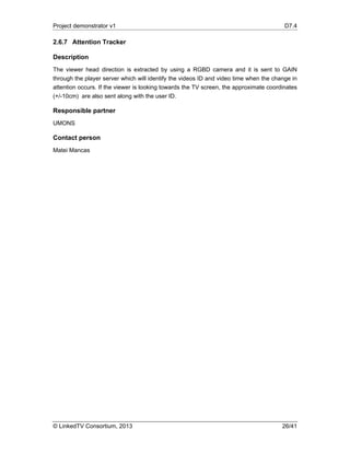 Project demonstrator v1 D7.4
© LinkedTV Consortium, 2013 26/41
2.6.7 Attention Tracker
Description
The viewer head direction is extracted by using a RGBD camera and it is sent to GAIN
through the player server which will identify the videos ID and video time when the change in
attention occurs. If the viewer is looking towards the TV screen, the approximate coordinates
(+/-10cm) are also sent along with the user ID.
Responsible partner
UMONS
Contact person
Matei Mancas
 