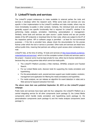 Project demonstrator v1 D7.4
© LinkedTV Consortium, 2013 27/41
3 LinkedTV tools and services
The LinkedTV project endeavours to make available to external parties the tools and
services it develops within the research work. While some tools and services are very
specific in their implementation to the LinkedTV workflow and data models, others may be
more immediately re-usable in other contexts. Certainly, the individual tools and services
generally support one specific functionality that is required for LinkedTV, whether it be
performing media analysis, annotation, interlinking, personalisation or management.
Similarly, some tools and services are open source / public license and we can provide
details of the API endpoints or download links for their code; others are subject to the IP of
the respective partner. API or software usage is permitted – at least for non-commercial
purposes – if the link is provided here, please check the documentation for the precise
license under which the tool or service is provided. Other tools and services are listed here
without public links, meaning that partners are willing to grant access when contacted by e-
mail.
LinkedTV lists, at the time of writing, 16 tools and services at http://www.linkedtv.eu/demos-
materials/tools-and-services/, which is not the complete number of tools and services used in
the project – however some must be kept private for now, either due to license restrictions or
because they are using partner data which cannot be made public.
 The LinkedTV Platform provides a Web interface, SPARQL endpoint and Faceted
Search;
 For our Linked Media work, discover tools for supporting the media annotation and
hyperlinking;
 For the personalisation work, several services support user model creation, evolution,
management and application for filtering the media annotations and hyperlinks;
 For media analysis, we can release an algorithm for event detection in video and a
Web service for keyword extraction from text.
The above news item was published September 30, 2013 on the LinkedTV project
webpage.
Public tools and services have been split into four categories: the LinkedTV Platform as a
central integrating service for all other components (work package 5), the Linked Media
components which handle media annotation and hyperlinking (work package 2), the
personalisation components (work package 4) and the media analysis components (work
package 1).
 