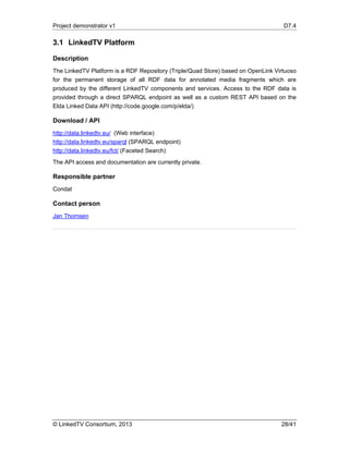 Project demonstrator v1 D7.4
© LinkedTV Consortium, 2013 28/41
3.1 LinkedTV Platform
Description
The LinkedTV Platform is a RDF Repository (Triple/Quad Store) based on OpenLink Virtuoso
for the permanent storage of all RDF data for annotated media fragments which are
produced by the different LinkedTV components and services. Access to the RDF data is
provided through a direct SPARQL endpoint as well as a custom REST API based on the
Elda Linked Data API (http://code.google.com/p/elda/)
Download / API
http://data.linkedtv.eu/ (Web interface)
http://data.linkedtv.eu/sparql (SPARQL endpoint)
http://data.linkedtv.eu/fct/ (Faceted Search)
The API access and documentation are currently private.
Responsible partner
Condat
Contact person
Jan Thomsen
 