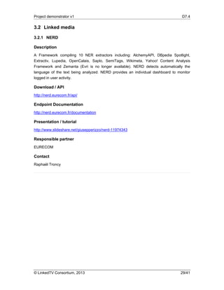 Project demonstrator v1 D7.4
© LinkedTV Consortium, 2013 29/41
3.2 Linked media
3.2.1 NERD
Description
A Framework compiling 10 NER extractors including: AlchemyAPI, DBpedia Spotlight,
Extractiv, Lupedia, OpenCalais, Saplo, SemiTags, Wikimeta, Yahoo! Content Analysis
Framework and Zemanta (Evri is no longer available). NERD detects automatically the
language of the text being analyzed. NERD provides an individual dashboard to monitor
logged in user activity.
Download / API
http://nerd.eurecom.fr/api/
Endpoint Documentation
http://nerd.eurecom.fr/documentation
Presentation / tutorial
http://www.slideshare.net/giusepperizzo/nerd-11974343
Responsible partner
EURECOM
Contact
Raphaël Troncy
 