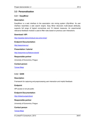 Project demonstrator v1 D7.4
© LinkedTV Consortium, 2013 34/41
3.3 Personalisation
3.3.1 EasyMiner
Description
EasyMiner is a web interface to the association rule mining system LISp-Miner. Its user
interface resembles a web search engine. Easy Miner discovers multi-valued attributes,
supports full range of logical connectives and 19 interest measures. An experimental
relevance feedback module is used to filter rules based on previous user interactions.
Download / API
http://sewebar-demo.lmcloud.vse.cz/izi-miner/
Endpoint Documentation
http://easyminer.eu/
Presentation / tutorial
http://easyminer.eu/feature-tutorial
Responsible partner
University of Economics, Prague
Contact person
Tomas Kliegr
3.3.2 GAIN
Description
Framework for capturing and preprocessing user interaction and implicit feedback
Endpoint
API access is not yet public
Endpoint Documentation
http://inbeat.eu/gain/docs/
Responsible partner
University of Economics, Prague
Contact person
Tomas Kliegr
 