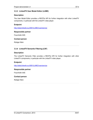 Project demonstrator v1 D7.4
© LinkedTV Consortium, 2013 35/41
3.3.3 LinkedTV User Model Editor (LUME)
Description
The User Model Editor provides a RESTful API for further integration with other LinkedTV
components, in particular with the LinkedTV video player.
Endpoint
http://data.linkedtv.eu:8081/LUME3-war/service
Responsible partner
Fraunhofer IAIS
Contact person
Rüdiger Klein
3.3.4 LinkedTV Semantic Filtering (LSF)
Description
The LinkedTV Semantic Filter provides a RESTful API for further integration with other
LinkedTV components, in particular with the LinkedTV video player.
Endpoint
http://data.linkedtv.eu:8081/LUME3-war/service
Responsible partner
Fraunhofer IAIS
Contact person
Rüdiger Klein
 
