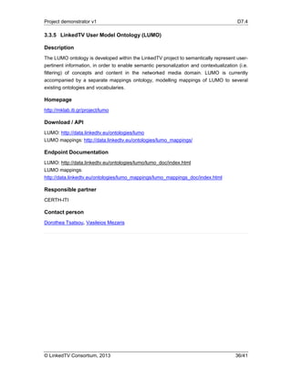 Project demonstrator v1 D7.4
© LinkedTV Consortium, 2013 36/41
3.3.5 LinkedTV User Model Ontology (LUMO)
Description
The LUMO ontology is developed within the LinkedTV project to semantically represent user-
pertinent information, in order to enable semantic personalization and contextualization (i.e.
filtering) of concepts and content in the networked media domain. LUMO is currently
accompanied by a separate mappings ontology, modelling mappings of LUMO to several
existing ontologies and vocabularies.
Homepage
http://mklab.iti.gr/project/lumo
Download / API
LUMO: http://data.linkedtv.eu/ontologies/lumo
LUMO mappings: http://data.linkedtv.eu/ontologies/lumo_mappings/
Endpoint Documentation
LUMO: http://data.linkedtv.eu/ontologies/lumo/lumo_doc/index.html
LUMO mappings:
http://data.linkedtv.eu/ontologies/lumo_mappings/lumo_mappings_doc/index.html
Responsible partner
CERTH-ITI
Contact person
Dorothea Tsatsou, Vasileios Mezaris
 