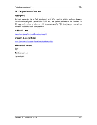 Project demonstrator v1 D7.4
© LinkedTV Consortium, 2013 39/41
3.4.2 Keyword Extraction Tool
Description
Keyword extraction is a Web application and Web service, which performs keyword
extraction from English, German and Dutch text. The system is based on the standard TF-
IDF approach, which is extended with language-specific POS tagging and noun-phrase
chunking for identification of key phrases.
Download / API
https://ner.vse.cz/KeywordExtraction/rest/v2
Endpoint Documentation
https://ner.vse.cz/KeywordExtraction/developers.html
Responsible partner
UEP
Contact person
Tomas Kliegr
 