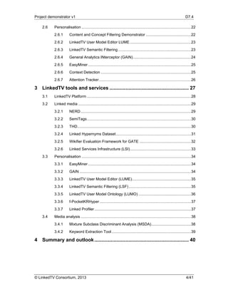 Project demonstrator v1 D7.4
© LinkedTV Consortium, 2013 4/41
2.6  Personalisation ......................................................................................................22 
2.6.1  Content and Concept Filtering Demonstrator ..........................................22 
2.6.2  LinkedTV User Model Editor LUME.........................................................23 
2.6.3  LinkedTV Semantic Filtering....................................................................23 
2.6.4  General Analytics INterceptor (GAIN)......................................................24 
2.6.5  EasyMiner................................................................................................25 
2.6.6  Context Detection ....................................................................................25 
2.6.7  Attention Tracker......................................................................................26 
3  LinkedTV tools and services .......................................................... 27 
3.1  LinkedTV Platform .................................................................................................28 
3.2  Linked media .........................................................................................................29 
3.2.1  NERD.......................................................................................................29 
3.2.2  SemiTags.................................................................................................30 
3.2.3  THD..........................................................................................................30 
3.2.4  Linked Hypernyms Dataset......................................................................31 
3.2.5  Wikifier Evaluation Framework for GATE ................................................32 
3.2.6  Linked Services Infrastructure (LSI).........................................................33 
3.3  Personalisation ......................................................................................................34 
3.3.1  EasyMiner................................................................................................34 
3.3.2  GAIN ........................................................................................................34 
3.3.3  LinkedTV User Model Editor (LUME).......................................................35 
3.3.4  LinkedTV Semantic Filtering (LSF)..........................................................35 
3.3.5  LinkedTV User Model Ontology (LUMO) .................................................36 
3.3.6  f-PocketKRHyper .....................................................................................37 
3.3.7  Linked Profiler..........................................................................................37 
3.4  Media analysis.......................................................................................................38 
3.4.1  Mixture Subclass Discriminant Analysis (MSDA).....................................38 
3.4.2  Keyword Extraction Tool..........................................................................39 
4  Summary and outlook..................................................................... 40 
 