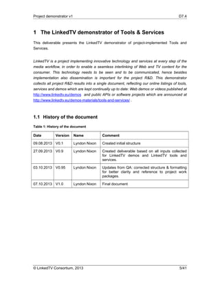 Project demonstrator v1 D7.4
© LinkedTV Consortium, 2013 5/41
1 The LinkedTV demonstrator of Tools & Services
This deliverable presents the LinkedTV demonstrator of project-implemented Tools and
Services.
LinkedTV is a project implementing innovative technology and services at every step of the
media workflow, in order to enable a seamless interlinking of Web and TV content for the
consumer. This technology needs to be seen and to be communicated, hence besides
implementation also dissemination is important for the project R&D. This demonstrator
collects all project R&D results into a single document, reflecting our online listings of tools,
services and demos which are kept continually up to date: Web demos or videos published at
http://www.linkedtv.eu/demos and public APIs or software projects which are announced at
http://www.linkedtv.eu/demos-materials/tools-and-services/ .
1.1 History of the document
Table 1: History of the document
Date Version Name Comment
09.08.2013 V0.1 Lyndon Nixon Created initial structure
27.09.2013 V0.9 Lyndon Nixon Created deliverable based on all inputs collected
for LinkedTV demos and LinkedTV tools and
services.
03.10.2013 V0.95 Lyndon Nixon Updates from QA: corrected structure & formatting
for better clarity and reference to project work
packages.
07.10.2013 V1.0 Lyndon Nixon Final document
 