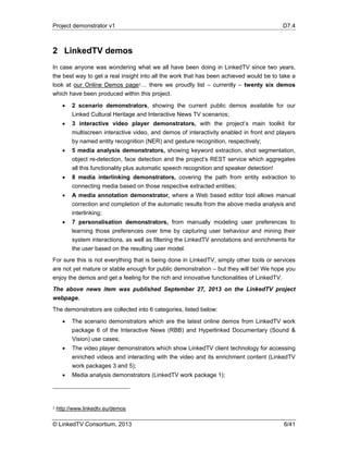 Project demonstrator v1 D7.4
© LinkedTV Consortium, 2013 6/41
2 LinkedTV demos
In case anyone was wondering what we all have been doing in LinkedTV since two years,
the best way to get a real insight into all the work that has been achieved would be to take a
look at our Online Demos page2… there we proudly list – currently – twenty six demos
which have been produced within this project.
 2 scenario demonstrators, showing the current public demos available for our
Linked Cultural Heritage and Interactive News TV scenarios;
 3 interactive video player demonstrators, with the project’s main toolkit for
multiscreen interactive video, and demos of interactivity enabled in front end players
by named entity recognition (NER) and gesture recognition, respectively;
 5 media analysis demonstrators, showing keyword extraction, shot segmentation,
object re-detection, face detection and the project’s REST service which aggregates
all this functionality plus automatic speech recognition and speaker detection!
 8 media interlinking demonstrators, covering the path from entity extraction to
connecting media based on those respective extracted entities;
 A media annotation demonstrator, where a Web based editor tool allows manual
correction and completion of the automatic results from the above media analysis and
interlinking;
 7 personalisation demonstrators, from manually modeling user preferences to
learning those preferences over time by capturing user behaviour and mining their
system interactions, as well as filtering the LinkedTV annotations and enrichments for
the user based on the resulting user model.
For sure this is not everything that is being done in LinkedTV, simply other tools or services
are not yet mature or stable enough for public demonstration – but they will be! We hope you
enjoy the demos and get a feeling for the rich and innovative functionalities of LinkedTV.
The above news item was published September 27, 2013 on the LinkedTV project
webpage.
The demonstrators are collected into 6 categories, listed below:
 The scenario demonstrators which are the latest online demos from LinkedTV work
package 6 of the Interactive News (RBB) and Hyperlinked Documentary (Sound &
Vision) use cases;
 The video player demonstrators which show LinkedTV client technology for accessing
enriched videos and interacting with the video and its enrichment content (LinkedTV
work packages 3 and 5);
 Media analysis demonstrators (LinkedTV work package 1);
2 http://www.linkedtv.eu/demos
 