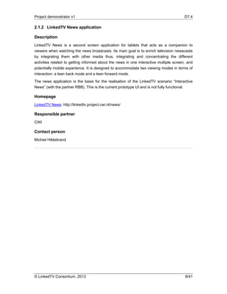 Project demonstrator v1 D7.4
© LinkedTV Consortium, 2013 8/41
2.1.2 LinkedTV News application
Description
LinkedTV News is a second screen application for tablets that acts as a companion to
viewers when watching the news broadcasts. Its main goal is to enrich television newscasts
by integrating them with other media thus, integrating and concentrating the different
activities related to getting informed about the news in one interactive multiple screen, and
potentially mobile experience. It is designed to accommodate two viewing modes in terms of
interaction: a lean back mode and a lean forward mode.
The news application is the basis for the realisation of the LinkedTV scenario “Interactive
News” (with the partner RBB). This is the current prototype UI and is not fully functional.
Homepage
LinkedTV News: http://linkedtv.project.cwi.nl/news/
Responsible partner
CWI
Contact person
Michiel Hildebrand
 