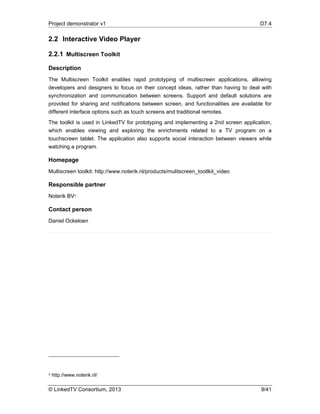 Project demonstrator v1 D7.4
© LinkedTV Consortium, 2013 9/41
2.2 Interactive Video Player
2.2.1 Multiscreen Toolkit
Description
The Multiscreen Toolkit enables rapid prototyping of multiscreen applications, allowing
developers and designers to focus on their concept ideas, rather than having to deal with
synchronization and communication between screens. Support and default solutions are
provided for sharing and notifications between screen, and functionalities are available for
different interface options such as touch screens and traditional remotes.
The toolkit is used in LinkedTV for prototyping and implementing a 2nd screen application,
which enables viewing and exploring the enrichments related to a TV program on a
touchscreen tablet. The application also supports social interaction between viewers while
watching a program.
Homepage
Multiscreen toolkit: http://www.noterik.nl/products/mulitscreen_tootlkit_video
Responsible partner
Noterik BV4
Contact person
Daniel Ockeloen
4 http://www.noterik.nl/
 