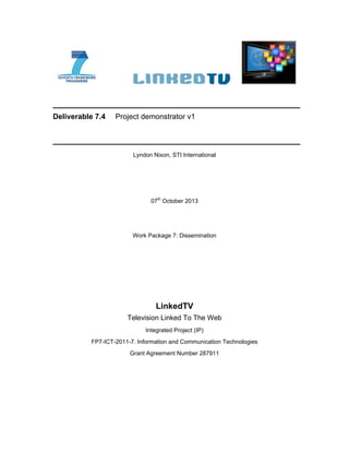 Deliverable 7.4 Project demonstrator v1
Lyndon Nixon, STI International
07th
October 2013
Work Package 7: Dissemination
LinkedTV
Television Linked To The Web
Integrated Project (IP)
FP7-ICT-2011-7. Information and Communication Technologies
Grant Agreement Number 287911
 