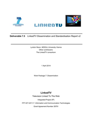 Deliverable 7.5 LinkedTV Dissemination and Standardisation Report v2
Lyndon Nixon, MODUL University Vienna
Other contributors:
The LinkedTV consortium
1 April 2014
Work Package 7: Dissemination
LinkedTV
Television Linked To The Web
Integrated Project (IP)
FP7-ICT-2011-7. Information and Communication Technologies
Grant Agreement Number 28791
 