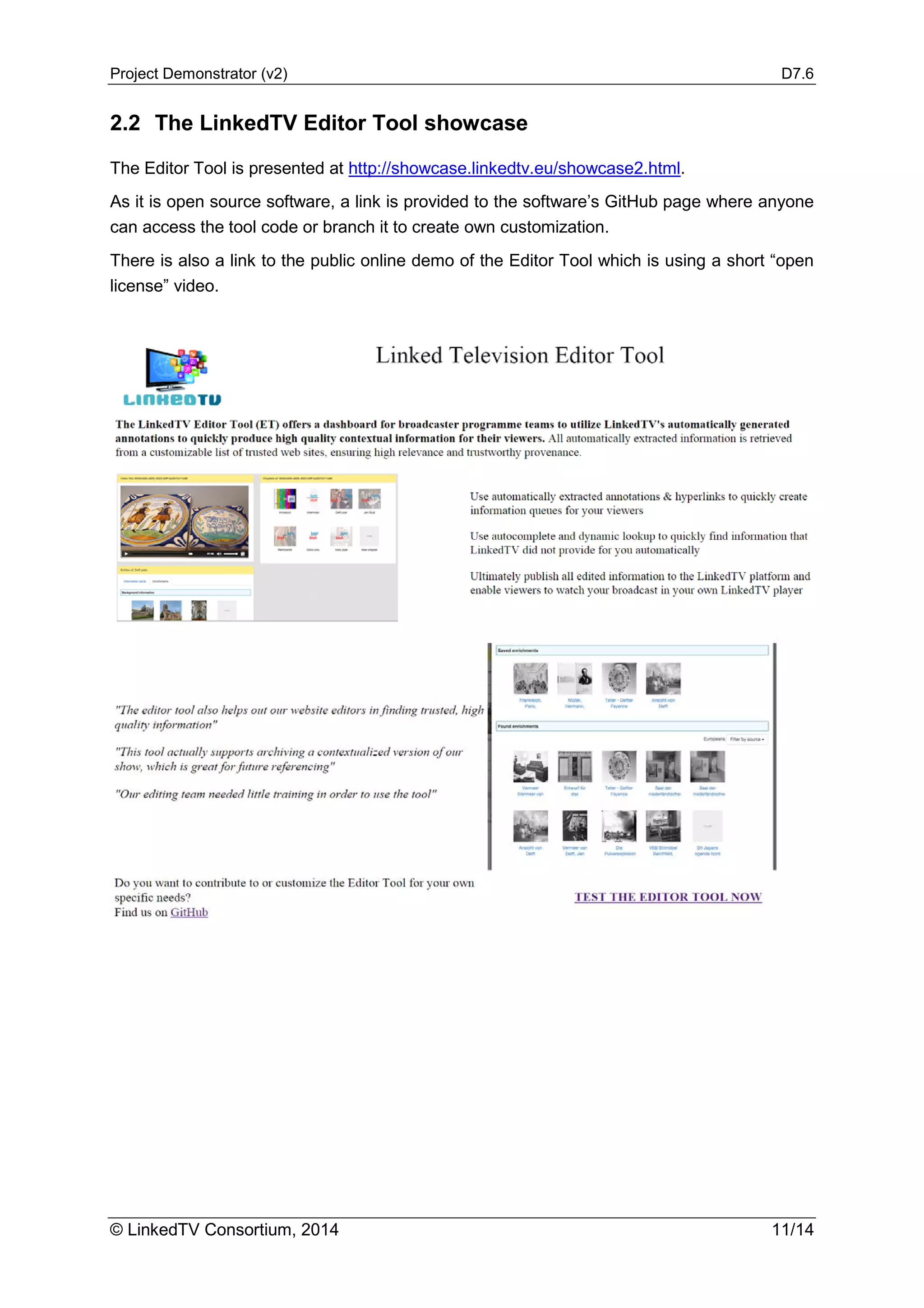 Project Demonstrator (v2) D7.6
© LinkedTV Consortium, 2014 11/14
2.2 The LinkedTV Editor Tool showcase
The Editor Tool is presented at http://showcase.linkedtv.eu/showcase2.html.
As it is open source software, a link is provided to the software’s GitHub page where anyone
can access the tool code or branch it to create own customization.
There is also a link to the public online demo of the Editor Tool which is using a short “open
license” video.
 