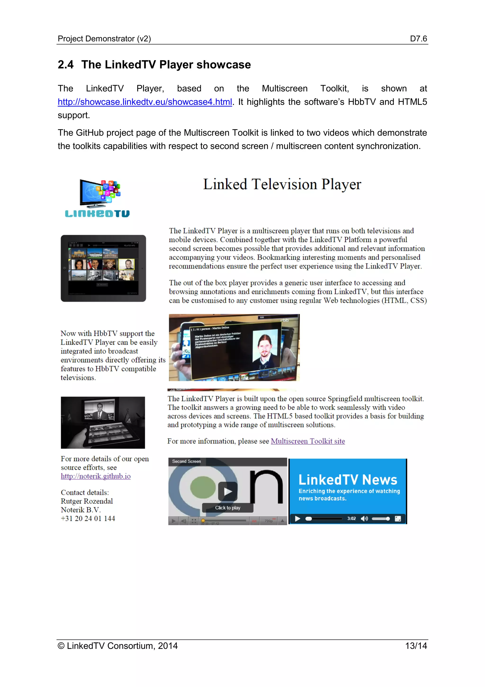 Project Demonstrator (v2) D7.6
© LinkedTV Consortium, 2014 13/14
2.4 The LinkedTV Player showcase
The LinkedTV Player, based on the Multiscreen Toolkit, is shown at
http://showcase.linkedtv.eu/showcase4.html. It highlights the software’s HbbTV and HTML5
support.
The GitHub project page of the Multiscreen Toolkit is linked to two videos which demonstrate
the toolkits capabilities with respect to second screen / multiscreen content synchronization.
 