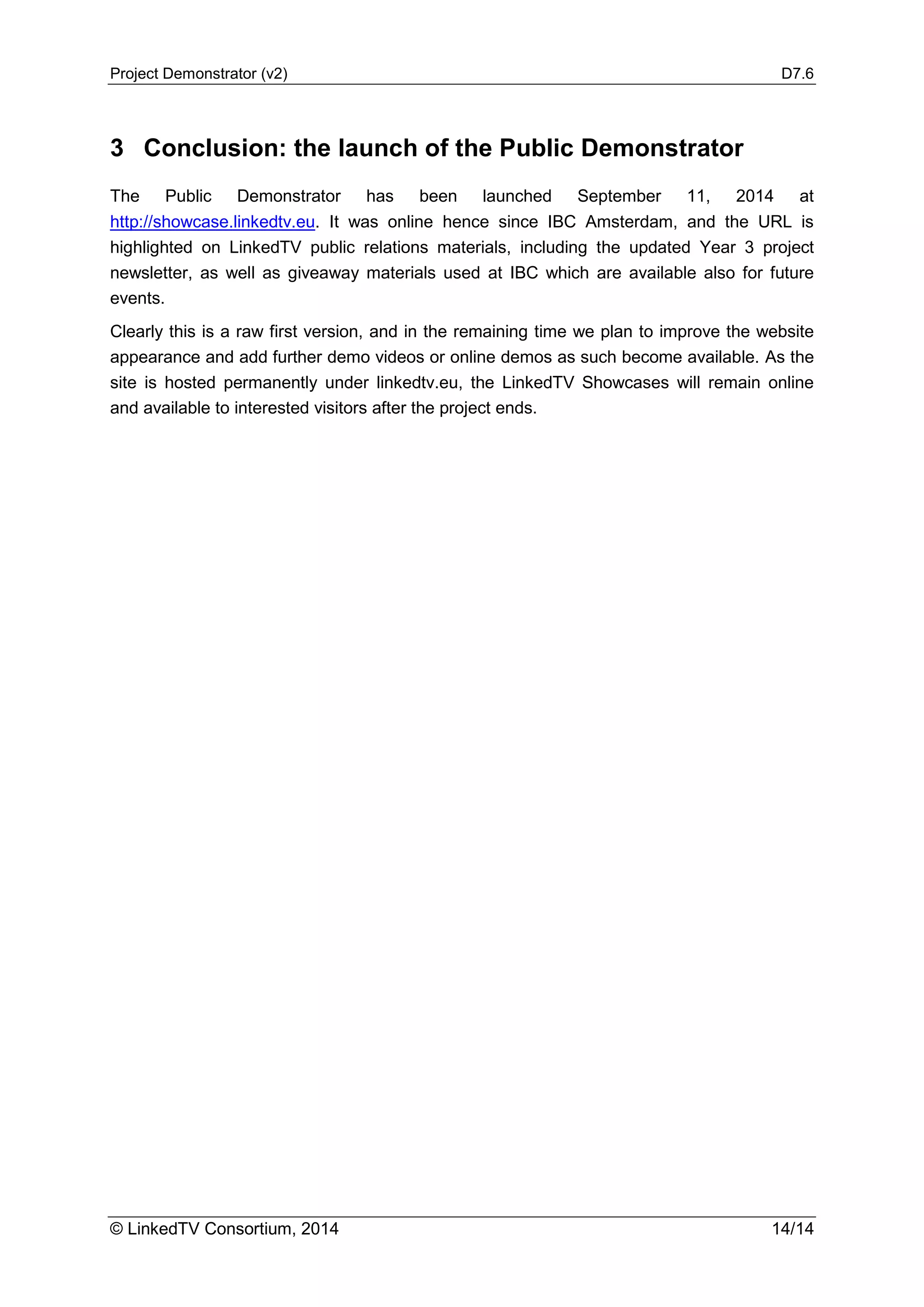Project Demonstrator (v2) D7.6
© LinkedTV Consortium, 2014 14/14
3 Conclusion: the launch of the Public Demonstrator
The Public Demonstrator has been launched September 11, 2014 at
http://showcase.linkedtv.eu. It was online hence since IBC Amsterdam, and the URL is
highlighted on LinkedTV public relations materials, including the updated Year 3 project
newsletter, as well as giveaway materials used at IBC which are available also for future
events.
Clearly this is a raw first version, and in the remaining time we plan to improve the website
appearance and add further demo videos or online demos as such become available. As the
site is hosted permanently under linkedtv.eu, the LinkedTV Showcases will remain online
and available to interested visitors after the project ends.
 