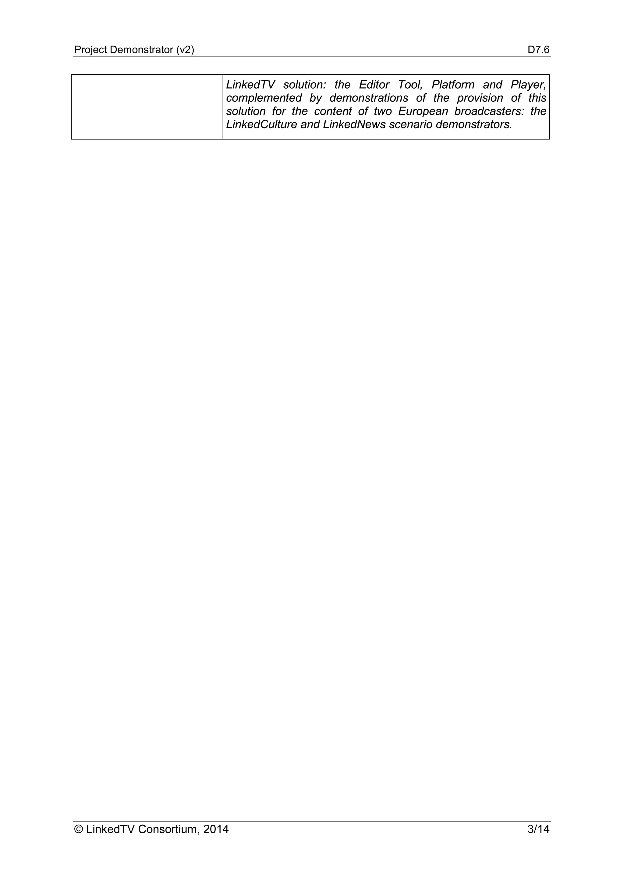 Project Demonstrator (v2) D7.6
© LinkedTV Consortium, 2014 3/14
LinkedTV solution: the Editor Tool, Platform and Player,
complemented by demonstrations of the provision of this
solution for the content of two European broadcasters: the
LinkedCulture and LinkedNews scenario demonstrators.
 