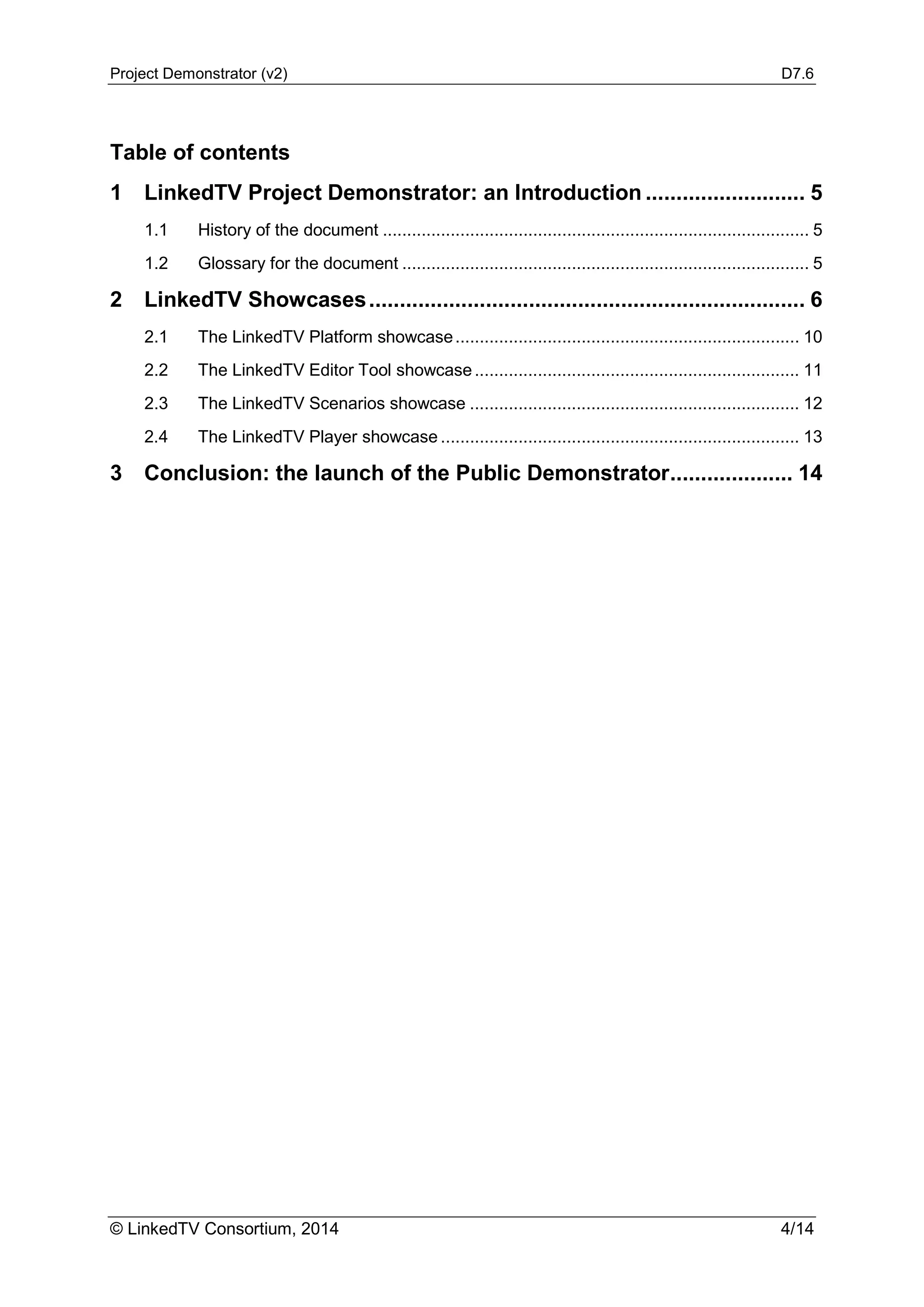 Project Demonstrator (v2) D7.6
© LinkedTV Consortium, 2014 4/14
Table of contents
1 LinkedTV Project Demonstrator: an Introduction .......................... 5
1.1 History of the document ........................................................................................ 5
1.2 Glossary for the document .................................................................................... 5
2 LinkedTV Showcases....................................................................... 6
2.1 The LinkedTV Platform showcase....................................................................... 10
2.2 The LinkedTV Editor Tool showcase................................................................... 11
2.3 The LinkedTV Scenarios showcase .................................................................... 12
2.4 The LinkedTV Player showcase .......................................................................... 13
3 Conclusion: the launch of the Public Demonstrator.................... 14
 