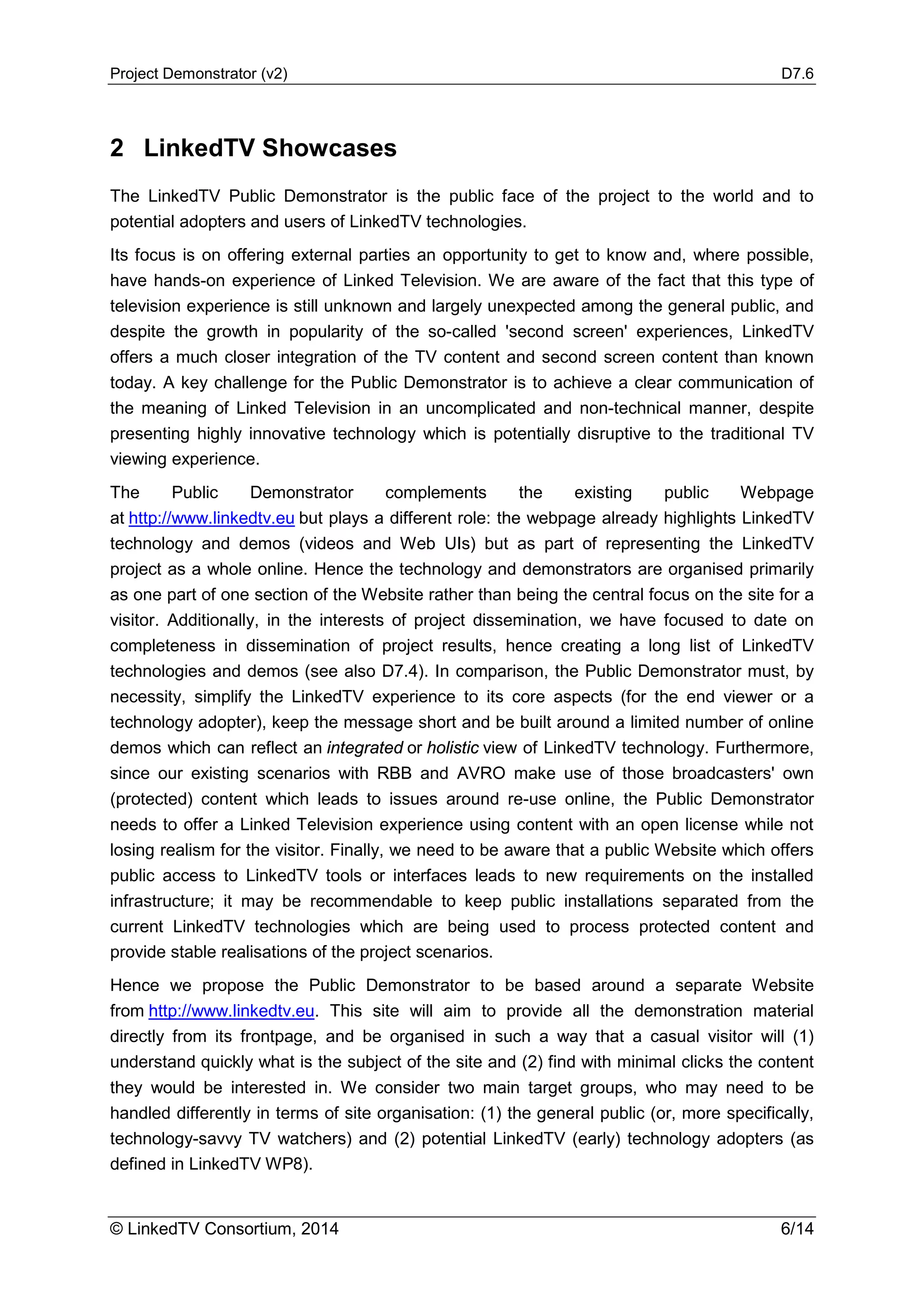 Project Demonstrator (v2) D7.6
© LinkedTV Consortium, 2014 6/14
2 LinkedTV Showcases
The LinkedTV Public Demonstrator is the public face of the project to the world and to
potential adopters and users of LinkedTV technologies.
Its focus is on offering external parties an opportunity to get to know and, where possible,
have hands-on experience of Linked Television. We are aware of the fact that this type of
television experience is still unknown and largely unexpected among the general public, and
despite the growth in popularity of the so-called 'second screen' experiences, LinkedTV
offers a much closer integration of the TV content and second screen content than known
today. A key challenge for the Public Demonstrator is to achieve a clear communication of
the meaning of Linked Television in an uncomplicated and non-technical manner, despite
presenting highly innovative technology which is potentially disruptive to the traditional TV
viewing experience.
The Public Demonstrator complements the existing public Webpage
at http://www.linkedtv.eu but plays a different role: the webpage already highlights LinkedTV
technology and demos (videos and Web UIs) but as part of representing the LinkedTV
project as a whole online. Hence the technology and demonstrators are organised primarily
as one part of one section of the Website rather than being the central focus on the site for a
visitor. Additionally, in the interests of project dissemination, we have focused to date on
completeness in dissemination of project results, hence creating a long list of LinkedTV
technologies and demos (see also D7.4). In comparison, the Public Demonstrator must, by
necessity, simplify the LinkedTV experience to its core aspects (for the end viewer or a
technology adopter), keep the message short and be built around a limited number of online
demos which can reflect an integrated or holistic view of LinkedTV technology. Furthermore,
since our existing scenarios with RBB and AVRO make use of those broadcasters' own
(protected) content which leads to issues around re-use online, the Public Demonstrator
needs to offer a Linked Television experience using content with an open license while not
losing realism for the visitor. Finally, we need to be aware that a public Website which offers
public access to LinkedTV tools or interfaces leads to new requirements on the installed
infrastructure; it may be recommendable to keep public installations separated from the
current LinkedTV technologies which are being used to process protected content and
provide stable realisations of the project scenarios.
Hence we propose the Public Demonstrator to be based around a separate Website
from http://www.linkedtv.eu. This site will aim to provide all the demonstration material
directly from its frontpage, and be organised in such a way that a casual visitor will (1)
understand quickly what is the subject of the site and (2) find with minimal clicks the content
they would be interested in. We consider two main target groups, who may need to be
handled differently in terms of site organisation: (1) the general public (or, more specifically,
technology-savvy TV watchers) and (2) potential LinkedTV (early) technology adopters (as
defined in LinkedTV WP8).
 