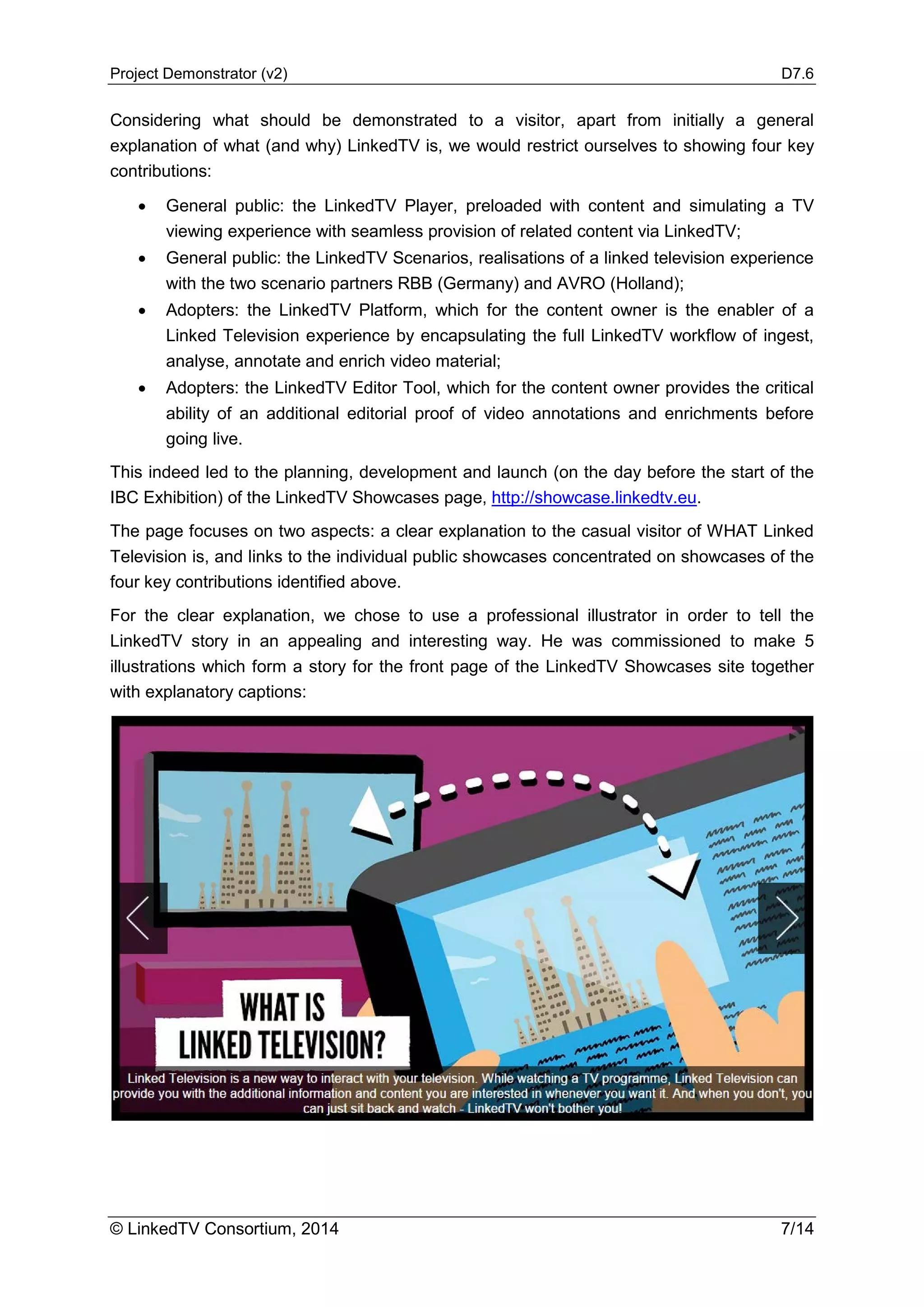 Project Demonstrator (v2) D7.6
© LinkedTV Consortium, 2014 7/14
Considering what should be demonstrated to a visitor, apart from initially a general
explanation of what (and why) LinkedTV is, we would restrict ourselves to showing four key
contributions:
• General public: the LinkedTV Player, preloaded with content and simulating a TV
viewing experience with seamless provision of related content via LinkedTV;
• General public: the LinkedTV Scenarios, realisations of a linked television experience
with the two scenario partners RBB (Germany) and AVRO (Holland);
• Adopters: the LinkedTV Platform, which for the content owner is the enabler of a
Linked Television experience by encapsulating the full LinkedTV workflow of ingest,
analyse, annotate and enrich video material;
• Adopters: the LinkedTV Editor Tool, which for the content owner provides the critical
ability of an additional editorial proof of video annotations and enrichments before
going live.
This indeed led to the planning, development and launch (on the day before the start of the
IBC Exhibition) of the LinkedTV Showcases page, http://showcase.linkedtv.eu.
The page focuses on two aspects: a clear explanation to the casual visitor of WHAT Linked
Television is, and links to the individual public showcases concentrated on showcases of the
four key contributions identified above.
For the clear explanation, we chose to use a professional illustrator in order to tell the
LinkedTV story in an appealing and interesting way. He was commissioned to make 5
illustrations which form a story for the front page of the LinkedTV Showcases site together
with explanatory captions:
 