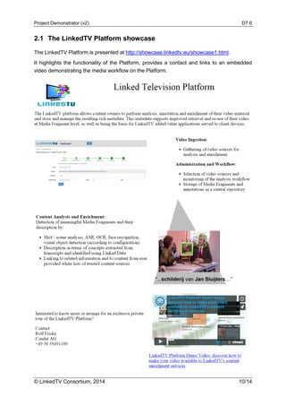 Project Demonstrator (v2) D7.6
© LinkedTV Consortium, 2014 10/14
2.1 The LinkedTV Platform showcase
The LinkedTV Platform is presented at http://showcase.linkedtv.eu/showcase1.html.
It highlights the functionality of the Platform, provides a contact and links to an embedded
video demonstrating the media workflow on the Platform.
 