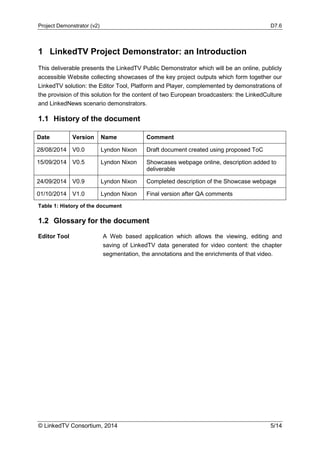 Project Demonstrator (v2) D7.6
© LinkedTV Consortium, 2014 5/14
1 LinkedTV Project Demonstrator: an Introduction
This deliverable presents the LinkedTV Public Demonstrator which will be an online, publicly
accessible Website collecting showcases of the key project outputs which form together our
LinkedTV solution: the Editor Tool, Platform and Player, complemented by demonstrations of
the provision of this solution for the content of two European broadcasters: the LinkedCulture
and LinkedNews scenario demonstrators.
1.1 History of the document
Date Version Name Comment
28/08/2014 V0.0 Lyndon Nixon Draft document created using proposed ToC
15/09/2014 V0.5 Lyndon Nixon Showcases webpage online, description added to
deliverable
24/09/2014 V0.9 Lyndon Nixon Completed description of the Showcase webpage
01/10/2014 V1.0 Lyndon Nixon Final version after QA comments
Table 1: History of the document
1.2 Glossary for the document
Editor Tool A Web based application which allows the viewing, editing and
saving of LinkedTV data generated for video content: the chapter
segmentation, the annotations and the enrichments of that video.
 