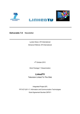 Deliverable 7.8   Newsletter



                        Lyndon Nixon, STI International
                      Simeona Pellkvist, STI International




                               4th October 2012


                        Work Package 7: Dissemination



                                LinkedTV
                      Television Linked To The Web




                            Integrated Project (IP)
          FP7-ICT-2011-7. Information and Communication Technologies
                       Grant Agreement Number 287911
 
