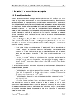 Market and Product Survey for LinkedTV Services and Technology D8.6
© LinkedTV Consortium, 2014 10/59
2 Introduction to the Market Analysis
2.1 Overall Introduction
Besides the development and testing of the LinkedTV solutions one additional goal of the
LinkedTV project is the identification of its market potential and positioning. After 36 months
of development and an intensive ongoing discussion within the consortium, a more precise
idea about a potential exploitable LinkedTV solution was developed. A detailed description of
the components and the end-to-end LinkedTV solution as it was presented at IBC 2014 is
provided in Section 3 of D8.7 [HaSF14]. The identified potential exploitable common
LinkedTV product was the starting point for the market analysis presented in the deliverable
at hand. It enabled a more precise delimitation of both questions that should be answered
with the market study and of the companies that should be considered in the customer and
competition analysis.
Against this background, the goal of the market analysis in the deliverable at hand is to
collect market data that will provide the basis for positioning the LinkedTV solution on the
market and for assessing its market potential. In order to achieve this goal, it was necessary
to answer two major questions:
 What is the current and future demand for applications that are enabled by the
LinkedTV solution? To answer this question, it was necessary to analyze the overall
trends in the TV and video market as well as to analyze from the B2C perspective
which and how users are consuming TV and video content at present and in the
future.
 How can the LinkedTV solution be positioned on the market and what is its market
potential? In order to answer this question it was essential to identify and analyze the
specific LinkedTV customers and competitors in the B2B market for TV and video
technologies.
To get an overall overview of the current and future TV market from B2C perspective the
following data was collected:
 Published studies and statements about future trends in the TV industry. Based on
these data it was possible to identify and provide an overview of future market
developments and scenarios for the TV market.
 Published studies about current and expected user behavior and consumption of TV
and video offerings.
 Information about prevailing and future second-screen applications for the TV market.
The collected data enabled a general big picture on the TV market as well as future
opportunities and risks for the LinkedTV product. The precise positioning of LinkedTV within
the market was identified based on the customer and competition analysis. The analysis of
the potential customers enabled furthermore the first rough calculation of the potential
LinkedTV market share.
 