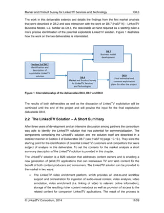 Market and Product Survey for LinkedTV Services and Technology D8.6
© LinkedTV Consortium, 2014 11/59
The work in this deliverable extends and details the findings from the first market analysis
that were described in D8.2 and was interwoven with the work on D8.7 [HaSF14] – LinkedTV
Business Model, v.2. Similar as D8.7, the deliverable at hand required as a starting point a
more precise identification of the potential exploitable LinkedTV solution. Figure 1 illustrates
how the work on the two deliverables is interrelated.
Figure 1: Interrelationship of the deliverables D8.6, D8.7 and D8.8
The results of both deliverables as well as the discussion of LinkedTV exploitation will be
continued until the end of the project and will provide the input for the final exploitation
deliverable D8.8.
2.2 The LinkedTV Solution – A Short Summary
After three years of development and an intensive discussion among partners the consortium
was able to identify the LinkedTV solution that has potential for commercialization. The
components comprising the LinkedTV solution and the solution itself are described in a
detailed manner in Section 3 of Deliverable D8.7 (see [HaSF14] page 10-19.). They were the
starting point for the identification of potential LinkedTV customers and competitors that were
subject of analysis in this deliverable. To set the contexts for the market analysis a short
summary description of the LinkedTV solution is provided in this chapter.
The LinkedTV solution is a B2B solution that addresses content owners and is enabling a
new generation of (Web)TV applications that can interweave TV and Web content for the
benefit of both content producers and consumers. The LinkedTV solution can be provided to
the market in two ways:
 The LinkedTV video enrichment platform, which provides an end-to-end workflow
support and orchestration for ingestion of audio-visual content, video analysis, video
annotation, video enrichment (i.e. linking of video to relevant online information),
storage of the resulting richer content metadata as well as provision of access to the
related content for companion LinkedTV applications. The result of the process is
 