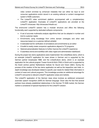 Market and Product Survey for LinkedTV Services and Technology D8.6
© LinkedTV Consortium, 2014 12/59
video content enriched by enhanced metadata that can either be input to end
consumer applications and/or stored in an existing editorial or content management
system of B2B customers.
 The LinkedTV video enrichment platform accompanied with a complementary
LinkedTV application. Examples of LinkedTV applications are provided at the
LinkedTV showcase: http://showcase.linkedtv.eu/.
The end-to-end LinkedTV solution has a modular structure and offers the following
functionality each supported by dedicated software components:
 A set of accurate multimedia analysis algorithms that can be adapted in number and
kind to customer needs
 Enrichments using knowledge from online domain ontologies and other web
resources based on a customer defined whitelist
 A dedicated tool for verification of annotations and enrichments by an editor
 A toolkit to easily create companion applications aligned to TV programs
 Optional personalization features to further improve the LinkedTV experience
 A seamless end-to-end workflow with video ingest and administration dashboard.
During the project two demo applications were implemented: the LinkedNews demo, which is
an example LinkedTV application for news shows in German and is supported by the
German partner broadcaster RBB; and the LinkedCulture demo, which is an example
application for the cultural program Tussen Kunst & Kitch (TKK) in Dutch and is supported by
the Dutch archive partner Netherlands Institute for Sound and Vision (S&V). During the
process of the creation of the two demo application as well as the respective user trials, in-
depth knowledge was developed related to specific user needs for related Web information in
context of news and cultural programs. This knowledge provides an additional advantage for
LinkedTV and points to relevant LinkedTV application areas and markets.
The LinkedTV application of the German news show involves as additional component
automatic speech recognition (ASR) for German language. Given also the fact that several
partners have already established relationships in the German TV B2B market, the German
market is considered of special importance for the LinkedTV solution.
 