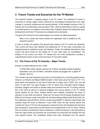 Market and Product Survey for LinkedTV Services and Technology D8.6
© LinkedTV Consortium, 2014 13/59
3 Future Trends and Scenarios for the TV Market
The LinkedTV solution is targeting players in the TV market. The traditional TV sector is
continuing to change rapidly mainly influenced by technological developments and major
changes in consumer preferences and viewing behavior. A first detailed overview of the TV
industry and its transformation was provided in D8.2. With the deliverable at hand an update
is provided based on an analysis of secondary data. Published studies and statements about
developments and future TV scenarios are analyzed and summarized.
The goal of this first part of the market analysis is to answer the following question:
What is the current and future demand for application that is enabled by the
LinkedTV solution?
In order to answer the question first general future trends of the TV market are assessed.
Than current and future user attitudes and preferences for TV and video consumption are
analyzed based on published surveys and statistics. Finally, the published descriptions of the
current and future trends for the market for TV and video apps are consolidated. The
analysis of the current and future TV market from the three perspectives provides a
comprehensive picture on the current and future TV and video market.
3.1 The Future of the TV Industry – Major Trends
Ericsson considers television to be in 2020:
“A $750 billion dollar industry serving over 8 billion connected mobile broadband
subscribers and over 50 billion connected devices all plugged into a global IP
network.” [Eric14].
This numbers are quite impressive and point on the first glance to a promising global market.
However, as Roland and Berger [RoBe14] state in their study about the future of TV: “It is
quite certain that television as we know it today will no longer exist in 2020.” But, how will
future TV look like? The rapid changes in the TV sector have motivated market analysts,
scientists, bloggers and media to develop ideas and scenarios how the TV industry will look
like in the future as well as to propose strategies how various players on the TV market
should prepare for the future. Several studies have explicitly considered the future of
television in year 2020 and beyond. These are: the study of the European Broadcast Union
[EBU14], the Ericsson media vision [Eric14], the Roland Berger Media 2020 Study [FeCL14],
the Publisuisse study [PubS14], and the z-punkt study [NeSH11]. Besides these studies that
explicitly target the future of television in year 2020, there are also several reports that
consider the future of TV from the perspective of general trends and developments that have
been emerging in recent years and will influence the developments in the TV sector. Starting
from the studies considering the future of television in 2020 and beyond, in the deliverable at
hand the major trends and scenarios are summarized and enhanced with findings from the
more general reports. The considered studies have been developed from the specific
 