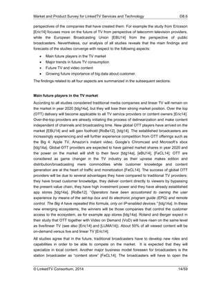 Market and Product Survey for LinkedTV Services and Technology D8.6
© LinkedTV Consortium, 2014 14/59
perspectives of the companies that have created them. For example the study from Ericsson
[Eric14] focuses more on the future of TV from perspective of telecomm television providers,
while the European Broadcasting Union [EBU14] from the perspective of public
broadcasters. Nevertheless, our analysis of all studies reveals that the main findings and
forecasts of the studies converge with respect to the following aspects:
 Main future players in the TV market
 Major trends in future TV consumption
 Future TV and video content
 Growing future importance of big data about customer.
The findings related to all four aspects are summarized in the subsequent sections.
Main future players in the TV market
According to all studies considered traditional media companies and linear TV will remain on
the market in year 2020 [tdg14a], but they will lose their strong market position. Over the top
(OTT) delivery will become applicable to all TV service providers or content owners [Eric14].
Over-the-top providers are already initiating the process of delinearization and make content
independent of channels and broadcasting time. New global OTT players have arrived on the
market [EBU14] and will gain foothold [RoBe12], [tdg14]. The established broadcasters are
increasingly experiencing and will further experience competition from OTT offerings such as
the Big 4: Apple TV, Amazon’s instant video, Google’s Chromcast and Microsoft’s xbox
[tdg14a]. Global OTT providers are expected to have gained market shares in year 2020 and
the power on the market will shift to their favor [tdg14a], [eBU14], [FeCL14]. OTT are
considered as game changer in the TV industry as their upraise makes edition and
distribution/broadcasting mere commodities while customer knowledge and content
generation are at the heart of traffic and monetization [FeCL14]. The success of global OTT
providers will be due to several advantages they have compared to traditional TV providers:
they have broad customer knowledge, they deliver content directly to viewers by bypassing
the present value chain, they have high investment power and they have already established
app stores [tdg14a], [RoBe12]. “Operators have been accustomed to owning the user
experience by means of the set-top box and its electronic program guide (EPG) and remote
control. The Big 4 have repeated this formula, only on IP-enabled devices.” [tdg14a]. In these
new emerging ecosystems, the winners will be those companies that control the customer
access to the ecosystem, as for example app stores [tdg14a]. Roland and Berger expect in
their study that OTT together with Video on Demand (VoD) will have risen on the same level
as live/linear TV (see also [Eric14] and [LUMA14]). About 50% of all viewed content will be
on-demand versus live and linear TV [Eric14].
All studies agree that in the future, traditional broadcasters have to develop new roles and
capabilities in order to be able to compete on the market. It is expected that they will
specialize in local content. Another major business model foreseen for broadcasters is the
station broadcaster as “content store” [FeCL14]. The broadcasters will have to open the
 