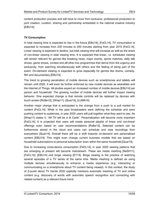 Market and Product Survey for LinkedTV Services and Technology D8.6
© LinkedTV Consortium, 2014 15/59
content production process and will have to move from exclusive, professional production to
joint creation, curation, sharing and partnership embedded in the national creative industry
[EBU14].
TV Consumption
In total viewing time is expected to rise in the future [EBU14], [FeCL14]. TV consumption is
expected to increase from 230 minutes to 250 minutes starting from year 2015 [FeCL14].
Linear viewing is expected to decline, but total viewing time will increase as well as the share
of non-linear viewing in total viewing time. It is expected that linear, i.e. scheduled viewing
will remain relevant for genres like breaking news, major events, sports matches, daily talk
shows, game shows, contest and all other live programmes that derive from the urgency and
exclusivity, from watching simultaneously with others and the feeling of being part of the
event. On-demand viewing is expected to grow especially for genres like drama, comedy,
film and documentary [EBU14].
The trend to growing penetration of mobile devices such as smartphones and tablets will
remain until 2020. It will even be further enforced by new mobile devices as wearables and
the Internet of Things. All studies expect an increased number of mobile devices [EBU14] per
person and household. The growing number of mobile devices will further impact viewing
behavior. One expected change is that remote controls will be replaced by devices with
touch screen [RoBe12], [Wrap11]. [Quar14], [LUMA14].
Another major change that is anticipated is the change from a push to a pull market for
content [FeCL14]. While in the past broadcasters were defining the schedule and were
pushing content to audiences, in year 2020 users will pull together what they want to see. As
[Wrap11] states it: “All TV will be á là Carte”. Personalization will become more important
[FeCL14]. It is projected that users will create personal playlist of linear and non-linear
offerings even based on user recommendations [RoBe12]. Selected content can be
furthermore stored in the cloud and users can schedule and view recordings from
everywhere [Quar14]. Overall there will be a shift towards on-demand and personalized
content [EBU14]. This might even change current business models that are based on
household subscriptions to personal subscription even within the same household [Quar14].
Due to increasing cross-device consumption [FeCL14], in year 2020 viewing patterns that
are emerging at present will become mainstream. These are media meshing [NeSH11],
[FeCL14], [EBU14] and binge viewing [EY14]. Binge viewing is the practice of watching
several episodes of a TV series at the same time. Media meshing is defined as using
multiple devices simultaneously to enhance a media experience (e.g. interacting or
communicating on a smartphone about TV content being viewed). In this context, the study
of Z-punkt about TV trends 2020 explicitly mentions automatic meshing of TV and online
content (e.g. discovery of words with automatic speech recognition and connecting with
related content) as a relevant future trend.
 