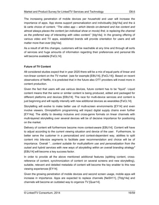 Market and Product Survey for LinkedTV Services and Technology D8.6
© LinkedTV Consortium, 2014 16/59
The increasing penetration of mobile devices per household and user will increase the
importance of apps. App stores support personalization and individuality [tdg14a] and the á
là carte choice of content. “The video app – which blends on-demand and live content and
almost always places the content (an individual show or movie) first, is replacing the channel
as the preferred way of interacting with video content.” [tdg14a]. In the growing offering of
various video and TV apps, established brands will provide orientation for users and will
matter more than ever [tdg14a].
As a result of all this changes, customers will be reachable at any time and through all sorts
of services and huge amounts of information regarding their preferences and personal life
will become available [FeCL14].
Future of TV Content
All considered studies expect that in year 2020 there will be a mix of equal parts of linear and
non-linear content on the TV market (see for example [EBU14], [FeCL14]). Based on recent
observations of Netflix, it is predicted that in the future also OTT providers will invest more in
content production.
Given the fact that users will use various devices, future content has to be “liquid”. Liquid
content means that the same or similar content is being produced, edited and packaged for
different platforms and devices [EBU14]. The race for multi-device services and content is
just beginning and will rapidly intensify with new additional devices as wearables [FeCL14].
Storytelling will evolve to make better use of multi-screen environments [EY14] and even
involve viewers. Omniplatform programming will impact digital supply chains even further
[EY14a]. The ability to develop inclusive and cross-genre formats on linear channels with
multi-layered storytelling over several devices will be of decisive importance for positioning
on the market.
Delivery of content will furthermore become more context-aware [EBU14]. Content will have
to adjust according to the current viewing situation and device of the user. Furthermore, to
better serve the customer in a personalized and context-dependent way, abilities to split
content into bite-size segments to facilitate peer recommendation and choice will be of
importance. Overall ”…content suitable for multi-platform use and personalization from the
outset and hybrid services with new ways of storytelling within an overall branding strategy"
[EBU14] will become a key success factor.
In order to provide all the above mentioned additional features (splitting content, cross-
reference of content, synchronization of content on several screens and new storytelling),
suitable, relevant and detailed metadata of content will become the key enabler to this new
viewing experiences [EY14].
Given the growing penetration of mobile devices and second screen usage, mobile apps will
increase in importance. Apps are expected to replace channels [NeSH11], [Ttdg14a] and
channels will become an outdated way to organize TV [Quar14].
 