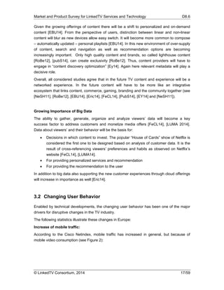 Market and Product Survey for LinkedTV Services and Technology D8.6
© LinkedTV Consortium, 2014 17/59
Given the growing offerings of content there will be a shift to personalized and on-demand
content [EBU14]. From the perspective of users, distinction between linear and non-linear
content will blur as new devices allow easy switch. It will become more common to compose
– automatically updated – personal playlists [EBU14]. In this new environment of over-supply
of content, search and navigation as well as recommendation options are becoming
increasingly important. Only high quality content and brands, so called lighthouse content
[RoBe12], [pubS14], can create exclusivity [RoBe12]. Thus, content providers will have to
engage in “content discovery optimization” [Ey14]. Again here relevant metadata will play a
decisive role.
Overall, all considered studies agree that in the future TV content and experience will be a
networked experience. In the future content will have to be more like an integrative
ecosystem that links content, commerce, gaming, branding and the community together (see
[NeSH11], [RoBe12], [EBU14], [Eric14], [FeCL14], [PubS14], [EY14] and [NeSH11]).
Growing Importance of Big Data
The ability to gather, generate, organize and analyze viewers’ data will become a key
success factor to address customers and monetize media offers [FeCL14], [LUMA 2014].
Data about viewers’ and their behavior will be the basis for:
 Decisions in which content to invest. The popular “House of Cards” show of Netflix is
considered the first one to be designed based on analysis of customer data. It is the
result of cross-referencing viewers’ preferences and habits as observed on Netflix’s
website [FeCL14], [LUMA14].
 For providing personalized services and recommendation
 For providing the recommendation to the user
In addition to big data also supporting the new customer experiences through cloud offerings
will increase in importance as well [Eric14].
3.2 Changing User Behavior
Enabled by technical developments, the changing user behavior has been one of the major
drivers for disruptive changes in the TV industry.
The following statistics illustrate these changes in Europe:
Increase of mobile traffic:
According to the Cisco Netindex, mobile traffic has increased in general, but because of
mobile video consumption (see Figure 2):
 