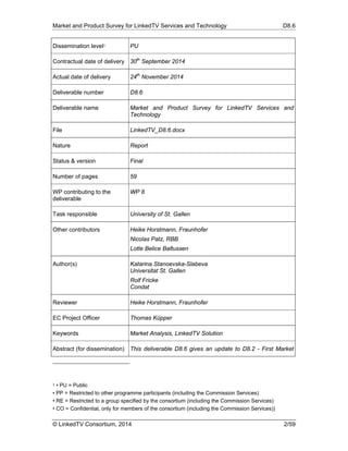 Market and Product Survey for LinkedTV Services and Technology D8.6
© LinkedTV Consortium, 2014 2/59
Dissemination level1 PU
Contractual date of delivery 30th
September 2014
Actual date of delivery 24th
November 2014
Deliverable number D8.6
Deliverable name Market and Product Survey for LinkedTV Services and
Technology
File LinkedTV_D8.6.docx
Nature Report
Status & version Final
Number of pages 59
WP contributing to the
deliverable
WP 8
Task responsible University of St. Gallen
Other contributors Heike Horstmann, Fraunhofer
Nicolas Patz, RBB
Lotte Belice Baltussen
Author(s) Katarina Stanoevska-Slabeva
Universitat St. Gallen
Rolf Fricke
Condat
Reviewer Heike Horstmann, Fraunhofer
EC Project Officer Thomas Küpper
Keywords Market Analysis, LinkedTV Solution
Abstract (for dissemination) This deliverable D8.6 gives an update to D8.2 - First Market
1 • PU = Public
• PP = Restricted to other programme participants (including the Commission Services)
• RE = Restricted to a group specified by the consortium (including the Commission Services)
• CO = Confidential, only for members of the consortium (including the Commission Services))	
 