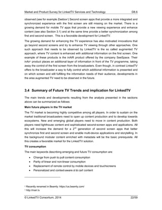 Market and Product Survey for LinkedTV Services and Technology D8.6
© LinkedTV Consortium, 2014 22/59
observed (see for example Zeebox2) Second screen apps that provide a more integrated and
synchronized experience with the first screen are still missing on the market. There is a
growing demand for mobile TV apps that provide a new viewing experience and enhance
content (see also Section 3.1) and at the same time provide a better synchronization among
first and second screen. This is a favorable development for LinkedTV.
The growing demand for enhancing the TV experience has also motivated innovations that
go beyond second screens and try to enhance TV viewing through other approaches. One
such approach that needs to be observed by LinkedTV is the so called augmented TV
approach, where TV content is enhanced with additional information on the first screen. One
example of these products is the inAIR product offered by the company SeeSpace. Their
inAir3 product places an additional layer of information in front of the TV programme, taking
away the control of the first screen from the broadcasters. Even though, in contrast LinkedTV
offers to the broadcaster a way to fully control which additional information is presented and
on which screen and still fulfilling the information needs of their audience, developments in
the area augmented TV need to be observed in the future.
3.4 Summary of Future TV Trends and implication for LinkedTV
The main trends and developments resulting from the analysis presented in the sections
above can be summarized as follows:
Main future players in the TV market
The TV market is becoming highly competitive among all players. In order to sustain on the
market traditional broadcasters need to open up content production and to develop towards
ecosystems. New and emerging global players need to move in content production. Both
players need lighthouse content and sophisticated second-screen apps and applications. All
this will increase the demand for a 2nd
generation of second screen apps that better
synchronize first and second screen and enable multi-device applications and storytelling. In
the background modular content enriched with metadata will be the basic prerequisite. All
this creates a favorable market for the LinkedTV solution.
TV consumption
The main keywords describing emerging and future TV consumption are:
 Change from push to pull content consumption
 Parity of linear and non-linear consumption
 Replacement of remote control by mobile devices and touchscreens
 Personalized and context-aware á là cart content
2 Recently renamed in Beamly: https://us.beamly.com/
3 http://inair.tv
 