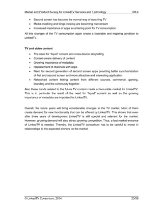 Market and Product Survey for LinkedTV Services and Technology D8.6
© LinkedTV Consortium, 2014 23/59
 Second screen has become the normal way of watching TV
 Media-meshing and binge viewing are becoming mainstream
 Increased importance of apps as entering point for TV consumption
All this changes of the TV consumption again create a favorable and inspiring condition to
LinkedTV.
TV and video content
 The need for “liquid” content and cross-device storytelling
 Context-aware delivery of content
 Growing importance of metadata
 Replacement of channels with apps
 Need for second generation of second screen apps providing better synchronization
of first and second screen and more attractive and interesting application
 Networked content linking content from different sources, commerce, gaming,
branding and the community together
Also these trends related to the future TV content create a favourable market for LinkedTV.
This is in particular the result of the need for “liquid” content as well as the growing
importance of metadata are important for LinkedTV.
Overall, the future years will bring considerable changes in the TV market. Most of them
create demand for new functionality that can be offered by LinkedTV. This shows that even
after three years of development LinkedTV is still special and relevant for the market.
However, growing demand will also attract growing competition. Thus, a fast market entrance
of LinkedTV is needed. Thereby, the LinkedTV consortium has to be careful to invest in
relationships to the expected winners on the market.
 