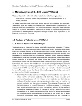 Market and Product Survey for LinkedTV Services and Technology D8.6
© LinkedTV Consortium, 2014 24/59
4 Market Analysis of the B2B LinkedTV Market
The second part of the deliverable at hand is dedicated to the following question:
How can the LinkedTV solution be positioned on the market and what is its
market potential?
To answer this question the focus in this section is on the B2B broadcast and broadband.
The analysis of the B2B market comprises two parts: the identification and evaluation of the
potential LinkedTV customers and of the LinkedTV competitors. The goal of the B2B market
analysis is to position the LinkedTV solution on the market by both evaluating its market
potential and by delimiting it from competitors. During all analysis’ steps, implications for the
LinkedTV products were assessed.
4.1 Analysis of Potential LinkedTV Market
4.1.1 Scope of the LinkedTV Market Analysis
The target market for the LinkedTV solution is the B2B broadcast and broadband TV market.
As described in D8.3 potential customers are audiovisual content producers like in-house
production divisions of public or commercial broadcasters, content producers working on
behalf of either broadcasters or other content aggregators and audiovisual archives. The
various kinds of potential LinkedTV customers differ in terms of content ownership as well as
in the degree to which they pursue the entire end-to-end workflow from content production to
content distribution. It is assumed that content owners will have the right and interest to
enhance their content with Web information and to create innovative LinkedTV application.
Furthermore, it is assumed that LinkedTV can add value to existing content production and
distribution workflows by providing support for enhanced enrichment as well as by linking the
video content with Web information. Based on these two criteria the potential customers of
the LinkedTV solution among the already determined category of content producers and
providers, can be divided in two categories:
 Potential customers that are involved in frequent content production and support the
whole workflow of content production and distribution. These are public and
commercial broadcasters with their in-house content production and distribution as
well as archives that manage and organize content and provide it as input for the
content production and distribution processes. This category of customers is of
highest importance for LinkedTV because of the following reasons: 1) the intensive
daily repeating content production and/or management activities; 2) the need and
pressure for innovative application; 3) the need to support content production and
management in an efficient manner with suitable technology; 4) the fact that these
are customers whose representatives are involved in the project and to whom
consortium partners have already established relationships (see also Chapter 4.3 in
 