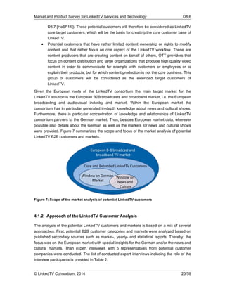 Market and Product Survey for LinkedTV Services and Technology D8.6
© LinkedTV Consortium, 2014 25/59
D8.7 [HaSF14]). These potential customers will therefore be considered as LinkedTV
core target customers, which will be the basis for creating the core customer base of
LinkedTV.
 Potential customers that have rather limited content ownership or rights to modify
content and that rather focus on one aspect of the LinkedTV workflow. These are
content producers that are creating content on behalf of others, OTT providers that
focus on content distribution and large organizations that produce high quality video
content in order to communicate for example with customers or employees or to
explain their products, but for which content production is not the core business. This
group of customers will be considered as the extended target customers of
LinkedTV.
Given the European roots of the LinkedTV consortium the main target market for the
LinkedTV solution is the European B2B broadcasts and broadband market, i.e. the European
broadcasting and audiovisual industry and market. Within the European market the
consortium has in particular generated in-depth knowledge about news and cultural shows.
Furthermore, there is particular concentration of knowledge and relationships of LinkedTV
consortium partners to the German market. Thus, besides European market data, wherever
possible also details about the German as well as the markets for news and cultural shows
were provided. Figure 7 summarizes the scope and focus of the market analysis of potential
LinkedTV B2B customers and markets.
Figure 7: Scope of the market analysis of potential LinkedTV customers
4.1.2 Approach of the LinkedTV Customer Analysis
The analysis of the potential LinkedTV customers and markets is based on a mix of several
approaches. First, potential B2B customer categories and markets were analyzed based on
published secondary sources such as market-, yearly- and statistical reports. Thereby, the
focus was on the European market with special insights for the German and/or the news and
cultural markets. Than expert interviews with 5 representatives from potential customer
companies were conducted. The list of conducted expert interviews including the role of the
interview participants is provided in Table 2.
 